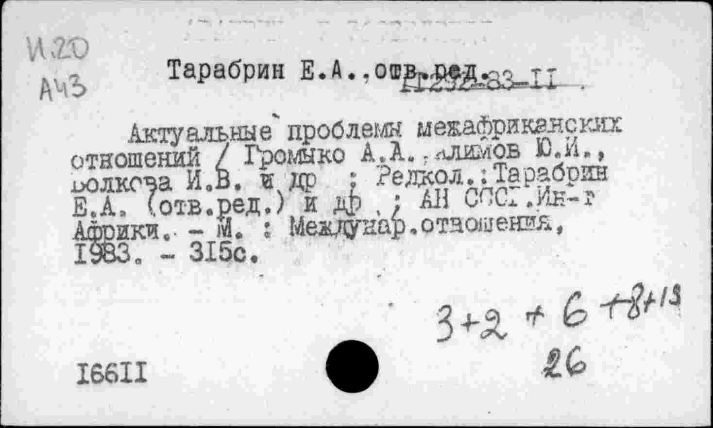 ﻿АчЪ
Тарабрин Е. А ♦ - о®»« оед.^т-
...... лЛИМОВ Ю.И., Редкол.:Тарабрин ., п лР .; АН слсг.ик-т ; Междунар.отношения,
Актуальные проблемы мекафриканских отношений / Громыко А.А иолкона И.В. и др ; Ре. Е.А, (отв.ред.) и др Африки.• - М. : Между. _
- 315с.
I
16611